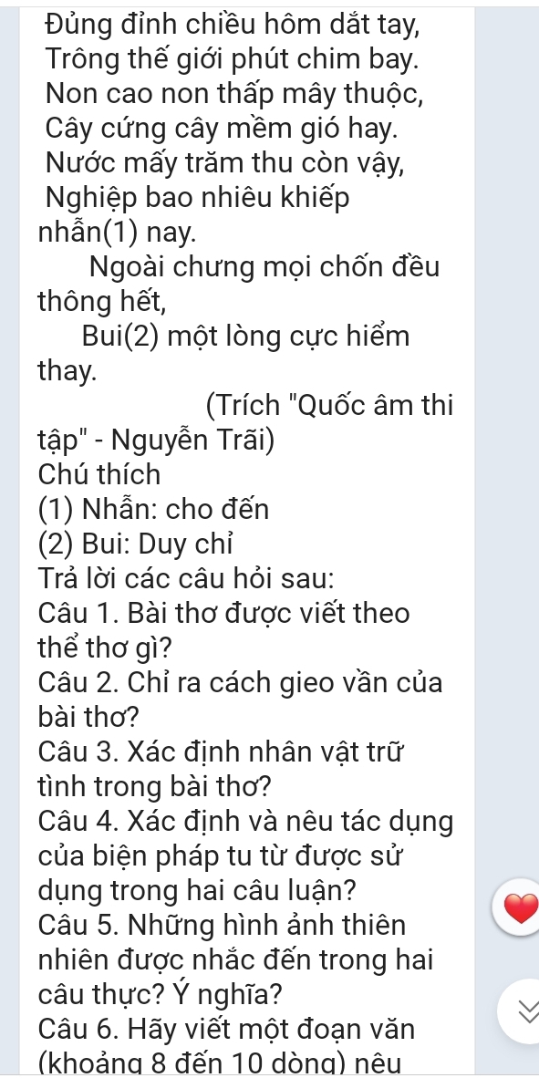 Đủng đỉnh chiều hôm dắt tay, 
Trông thế giới phút chim bay. 
Non cao non thấp mây thuộc, 
Cây cứng cây mềm gió hay. 
Nước mấy trăm thu còn vậy, 
Nghiệp bao nhiêu khiếp 
nhẫn(1) nay. 
Ngoài chưng mọi chốn đều 
thông hết, 
Bui(2) một lòng cực hiểm 
thay. 
Trích "Quốc âm thi 
tập" - Nguyễn Trãi) 
Chú thích 
(1) Nhẫn: cho đến 
(2) Bui: Duy chỉ 
Trả lời các câu hỏi sau: 
Câu 1. Bài thơ được viết theo 
thể thơ gì? 
Câu 2. Chỉ ra cách gieo vần của 
bài thơ? 
Câu 3. Xác định nhân vật trữ 
tình trong bài thơ? 
Câu 4. Xác định và nêu tác dụng 
của biện pháp tu từ được sử 
dụng trong hai câu luận? 
Câu 5. Những hình ảnh thiên 
nhiên được nhắc đến trong hai 
câu thực? Ý nghĩa? 
Câu 6. Hãy viết một đoạn văn 
(khoảng 8 đến 10 dòng) nêu