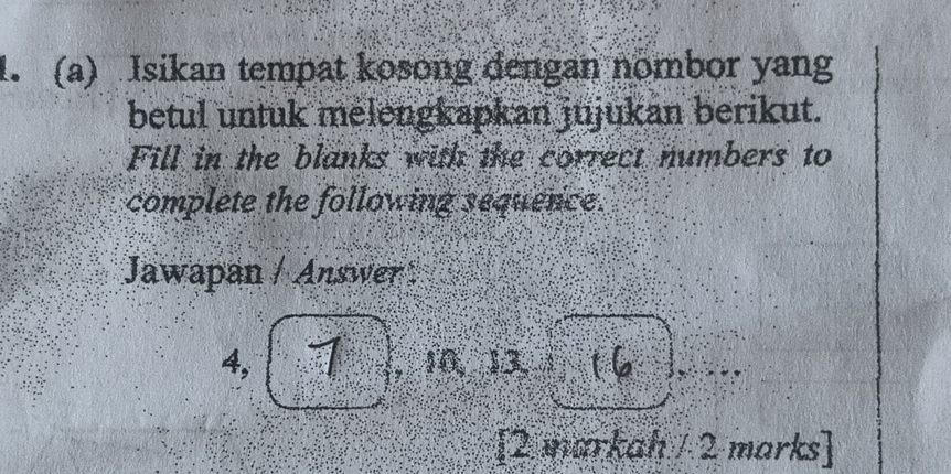 Isikan tempat kosong dengan nombor yang 
betul untuk melengkapkan jujukan berikut. 
Fill in the blanks with the correct numbers to 
complete the following sequence. 
Jawapan / Answer 
4, W_2 A , 10, 13.1 16 
[2 markah / 2 marks]