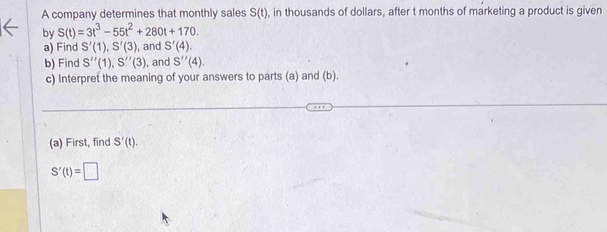 A company determines that monthly sales S(t) , in thousands of dollars, after t months of marketing a product is given 
by S(t)=3t^3-55t^2+280t+170. 
a) Find S'(1), S'(3) , and S'(4). 
b) Find S''(1), S''(3) , and S''(4). 
c) Interpret the meaning of your answers to parts (a) and (b). 
(a) First, find S'(t).
S'(t)=□