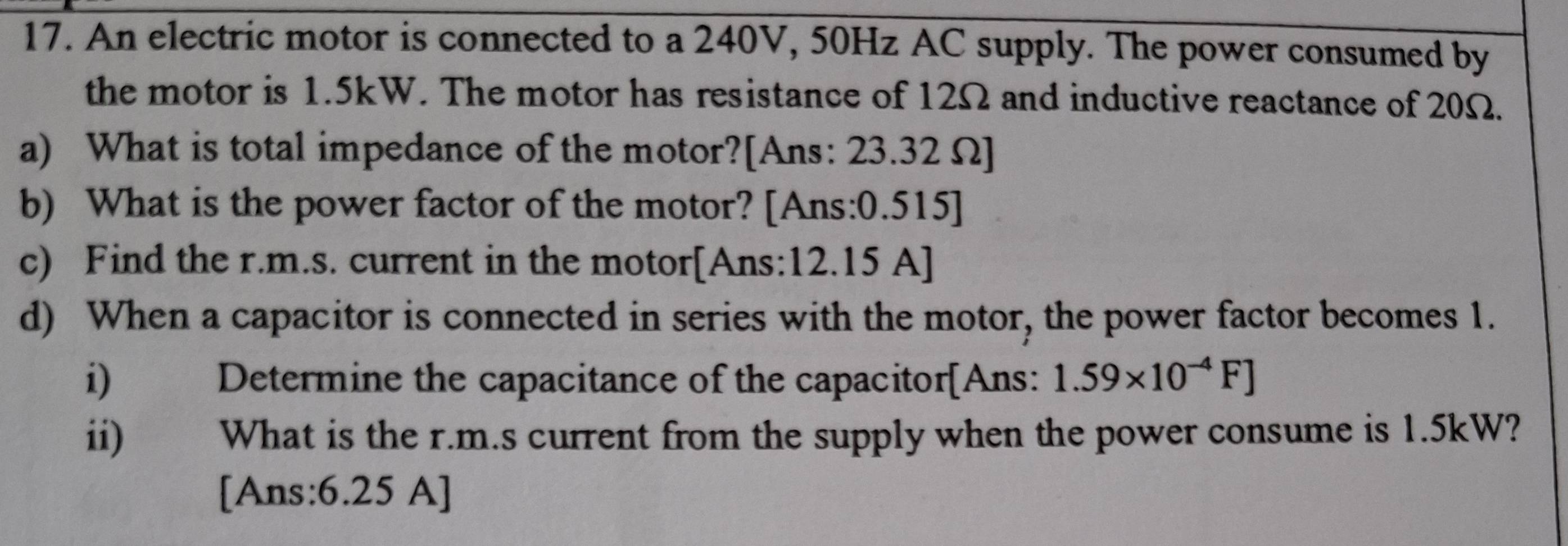 An electric motor is connected to a 240V, 50Hz AC supply. The power consumed by 
the motor is 1.5kW. The motor has resistance of 12Ω and inductive reactance of 20Ω. 
a) What is total impedance of the motor?[Ans: 23.32 Ω ] 
b) What is the power factor of the motor? [Ans: 0.515]
c) Find the r.m.s. current in the motor[Ans: 12.15 A]
d) When a capacitor is connected in series with the motor, the power factor becomes 1. 
i) Determine the capacitance of the capacitor[Ans: 1.59* 10^(-4)F]
ii) What is the r.m.s current from the supply when the power consume is 1.5kW? 
[Ans:6.25 A]