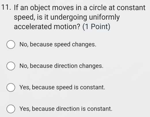 If an object moves in a circle at constant
speed, is it undergoing uniformly
accelerated motion? (1 Point)
No, because speed changes.
No, because direction changes.
Yes, because speed is constant.
Yes, because direction is constant.