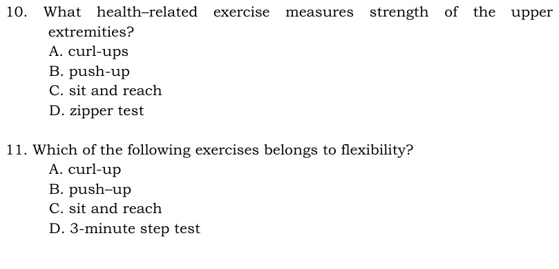 What health-related exercise measures strength of the upper
extremities?
A. curl-ups
B. push-up
C. sit and reach
D. zipper test
11. Which of the following exercises belongs to flexibility?
A. curl-up
B. push-up
C. sit and reach
D. 3-minute step test