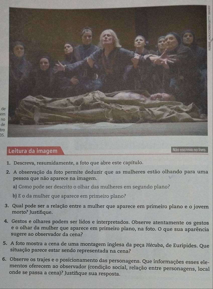 de 
em 
no 
de 
tro 
05. 
Leitura da imagem 
Não escreva no livro. 
1. Descreva, resumidamente, a foto que abre este capítulo. 
2. A observação da foto permite deduzir que as mulheres estão olhando para uma 
pessoa que não aparece na imagem. 
a) Como pode ser descrito o olhar das mulheres em segundo plano? 
b) E o da mulher que aparece em primeiro plano? 
3. Qual pode ser a relação entre a mulher que aparece em primeiro plano e o jovem 
morto? Justifique. 
4. Gestos e olhares podem ser lidos e interpretados. Observe atentamente os gestos 
e o olhar da mulher que aparece em primeiro plano, na foto. O que sua aparência 
sugere ao observador da cena? 
5. A foto mostra a cena de uma montagem inglesa da peça Hécuba, de Eurípides. Que 
situação parece estar sendo representada na cena? 
6. Observe os trajes e o posicionamento das personagens. Que informações esses ele- 
mentos oferecem ao observador (condição social, relação entre personagens, local 
onde se passa a cena)? Justifique sua resposta.