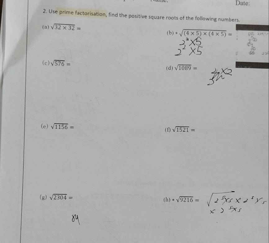 Date: 
2. Use prime factorisation, find the positive square roots of the following numbers. 
(a) sqrt(32* 32)= 2357
(b)*sqrt((4* 5)* (4* 5))=

(c) sqrt(576)= sqrt(1089)=
(d) 
(e) sqrt(1156)=
(f) sqrt(1521)=
(g) sqrt(2304)= (h) *sqrt(9216)=