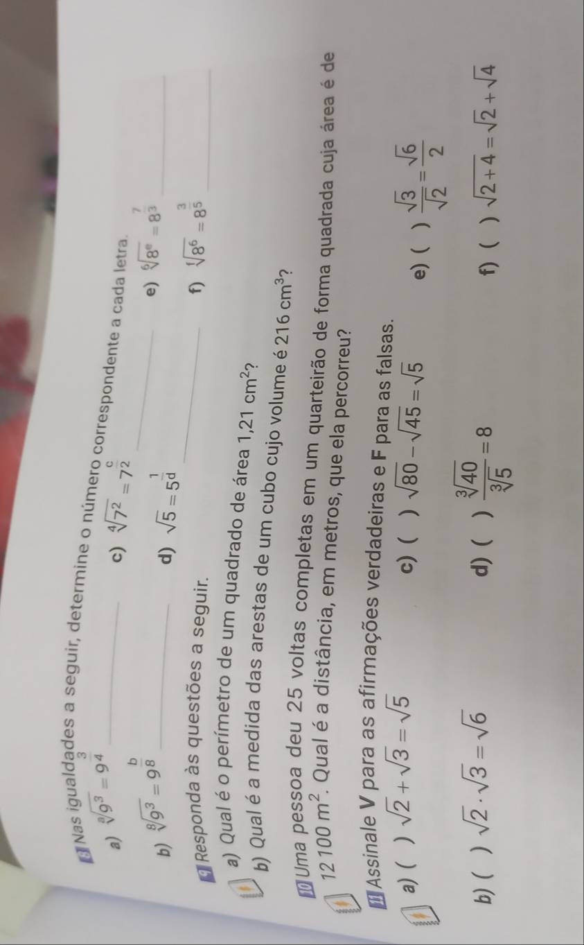 ON sqrt[3](9^3)=9^(frac 3)4 _ 
des a seguir, determine o número correspondente a cada letra 
a) 
c) sqrt[4](7^2)=7^(frac c)2
b) sqrt[8](9^3)=9^(frac b)8 _ 
_ 
d) sqrt(5)=5^(frac 1)d e) sqrt[6](8^e)=8^(frac 7)3 _ 
Responda às questões a seguir. 
_f) sqrt[f](8^6)=8^(frac 3)5 _ 
a) Qual é o perímetro de um quadrado de área 1,21cm^2 ? 
b) Qual é a medida das arestas de um cubo cujo volume é 216cm^3
# Uma pessoa deu 25 voltas completas em um quarteirão de forma quadrada cuja área é de
12100m^2. . Qual é a distância, em metros, que ela percorreu? 
* Assinale V para as afirmações verdadeiras e F para as falsas. 
a)( ) sqrt(2)+sqrt(3)=sqrt(5) c) ( ) sqrt(80)-sqrt(45)=sqrt(5)
e) ( )  sqrt(3)/sqrt(2) = sqrt(6)/2 
b) ( ) sqrt(2)· sqrt(3)=sqrt(6) d) ( )  sqrt[3](40)/sqrt[3](5) =8 f) ) sqrt(2+4)=sqrt(2)+sqrt(4)