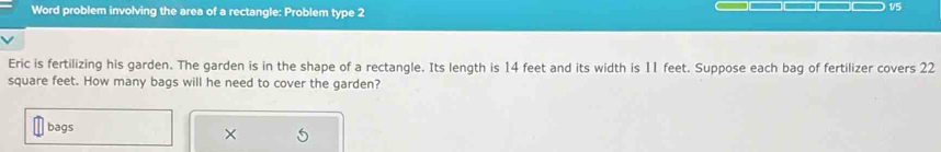 Word problem involving the area of a rectangle: Problem type 2 
1/5 
Eric is fertilizing his garden. The garden is in the shape of a rectangle. Its length is 14 feet and its width is 11 feet. Suppose each bag of fertilizer covers 22
square feet. How many bags will he need to cover the garden? 
bags ×