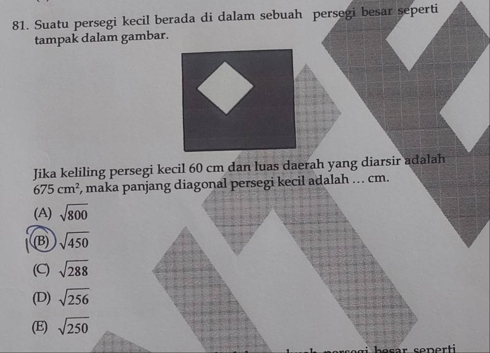 Suatu persegi kecil berada di dalam sebuah persegi besar seperti
tampak dalam gambar.
Jika keliling persegi kecil 60 cm dan luas daerah yang diarsir adalah
675cm^2 , maka panjang diagonal persegi kecil adalah …. cm.
(A) sqrt(800)
(B) sqrt(450)
(C) sqrt(288)
(D) sqrt(256)
(E) sqrt(250)
i h e sar seper t i