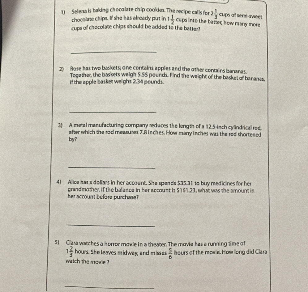 Selena is baking chocolate chip cookies. The recipe calls for 2 1/3 c ups of semi-sweet 
chocolate chips. If she has already put in 1 1/2 cups into the batter, how many more 
cups of chocolate chips should be added to the batter? 
_ 
2) Rose has two baskets; one contains apples and the other contains bananas. 
Together, the baskets weigh 5.55 pounds. Find the weight of the basket of bananas, 
if the apple basket weighs 2.34 pounds. 
_ 
3) A metal manufacturing company reduces the length of a 12.5-inch cylindrical rod, 
after which the rod measures 7.8 inches. How many inches was the rod shortened 
by? 
_ 
4) Alice has x dollars in her account. She spends $35.31 to buy medicines for her 
grandmother. If the balance in her account is $161.23, what was the amount in 
her account before purchase? 
_ 
5) Clara watches a horror movie in a theater. The movie has a running time of
1 2/3  1 hours. She leaves midway, and misses  5/6  hours of the movie. How long did Clara 
watch the movie ? 
_