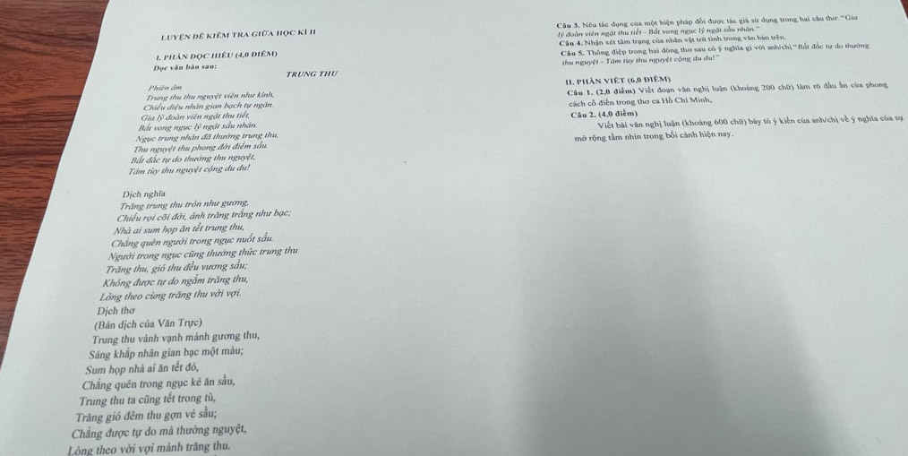 Luyện đề kiêm tra giữa học kì II  Câu 3. Nếu tác dụng của một biện pháp đổi được tác già sử dụng trong hai câu thơ. ''Gio
lý đoàn viên ngật thu tiết - Bắt vong ngục lý ngật sàu nhân.''
Câu 4, Nhận xét tâm trạng của nhân vật trữ tình trong văn bản trên.
1. phản đọc hiêu (4,0 điêm) Câu 5. Thông điệp trong hai đòng thơ sau cô ý nghĩa gì với anhích| ''Bắt đắc tự do thường
thu nguyệt - Tầm tùy thu nguyệt cộng du du!''
Đọc văn bản sau: TRUNG THU
Trung thu thu nguyệt viên như kính I1 phần viết (6,0 điêm)
Chiếu điệu nhân gian bạch tự ngân.  Câu 1. (2,0 điễm) Viết đoạn văn nghị luận (khoảng 200 chữ) làm rõ đầu ẫn của phong
Gia lý đoàn viên ngật thu tiết, cách cổ điễn trong thơ ca Hồ Chí Minh,
Bất vong ngục lý ngật sầu nhân. Câu 2. (4,0 điễm)
Ngục trung nhân đã thướng trung thu, Viết bài văn nghị luận (khoảng 600 chữ) bảy tô ý kiến của anh/chị về ý nghĩa của sự
Thu nguyệt thu phong đới điểm sầu. mở rộng tầm nhìn trong bối cảnh hiện nay.
Bất đắc tự do thường thu nguyệt,
Tâm tùy thu nguyệt cộng du du!
Dịch nghĩa
Trăng trung thu tròn như gương,
Chiếu rọi cõi đời, ánh trăng trắng như bạc:
Nhà ai sum họp ăn tết trung thu,
Chẳng quên người trong ngục nuốt sầu.
Người trong ngục cũng thướng thức trung thu
Trăng thu, gió thu đều vương sầu;
Không được tự do ngắm trăng thu,
Lòng theo cùng trăng thu với vợi.
Dịch thơ
(Bản dịch của Văn Trực)
Trung thu vành vạnh mảnh gương thu,
Sáng khắp nhân gian bạc một màu;
Sum họp nhà ai ăn tết đó,
Chẳng quên trong ngục kẻ ăn sầu,
Trung thu ta cũng tết trong tù,
Trăng gió đêm thu gợn vẻ sầu;
Chẳng được tự do mà thưởng nguyệt,
Lòng theo vời vợi mảnh trăng thu.