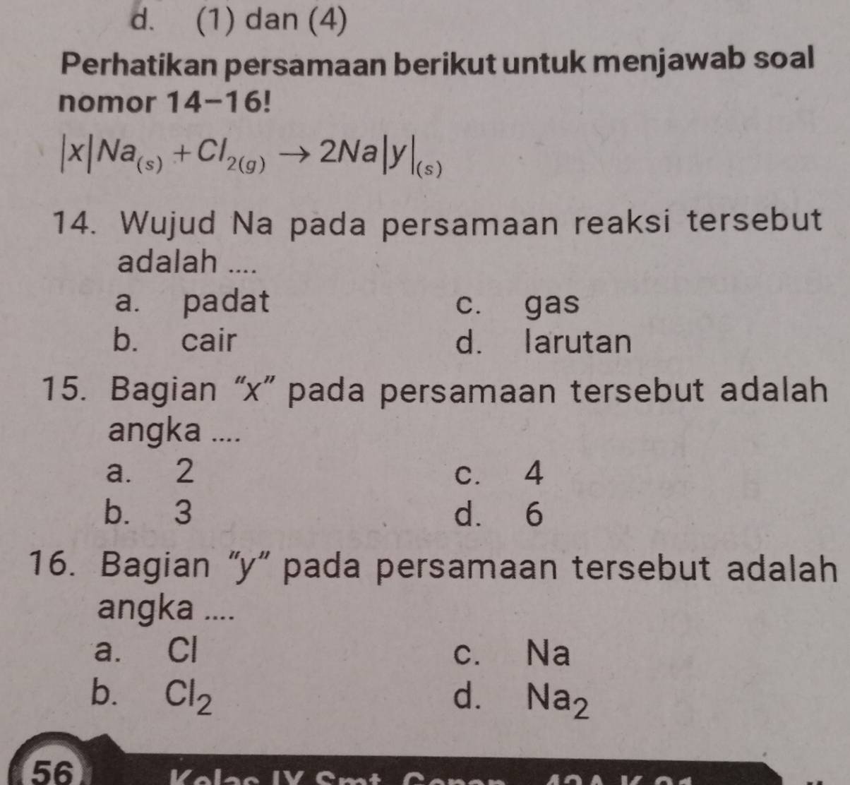 d. (1) dan (4)
Perhatikan persamaan berikut untuk menjawab soal
nomor 14-16!
|x|Na_(s)+Cl_2(g)to 2Na|y|_(s)
14. Wujud Na pada persamaan reaksi tersebut
adalah ....
a. padat c. gas
b. cair d. larutan
15. Bagian “ x ” pada persamaan tersebut adalah
angka ....
a. 2 c. 4
b. 3 d. 6
16. Bagian “ y ” pada persamaan tersebut adalah
angka ....
a. Cl C. . Na
b. Cl_2 d. Na_2
56