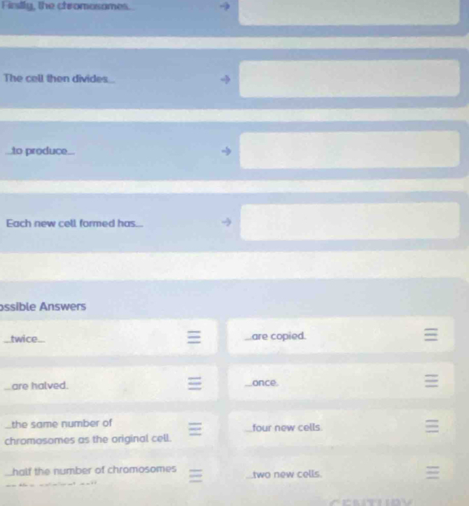 Firstly, the chromosames.
The cell then divides
to produce...
Each new cell formed has...
ssible Answers
twice are copied.
are halved. once.
the same number of four new cells
chromosomes as the original cell.
half the number of chromosomes
two new cells.
