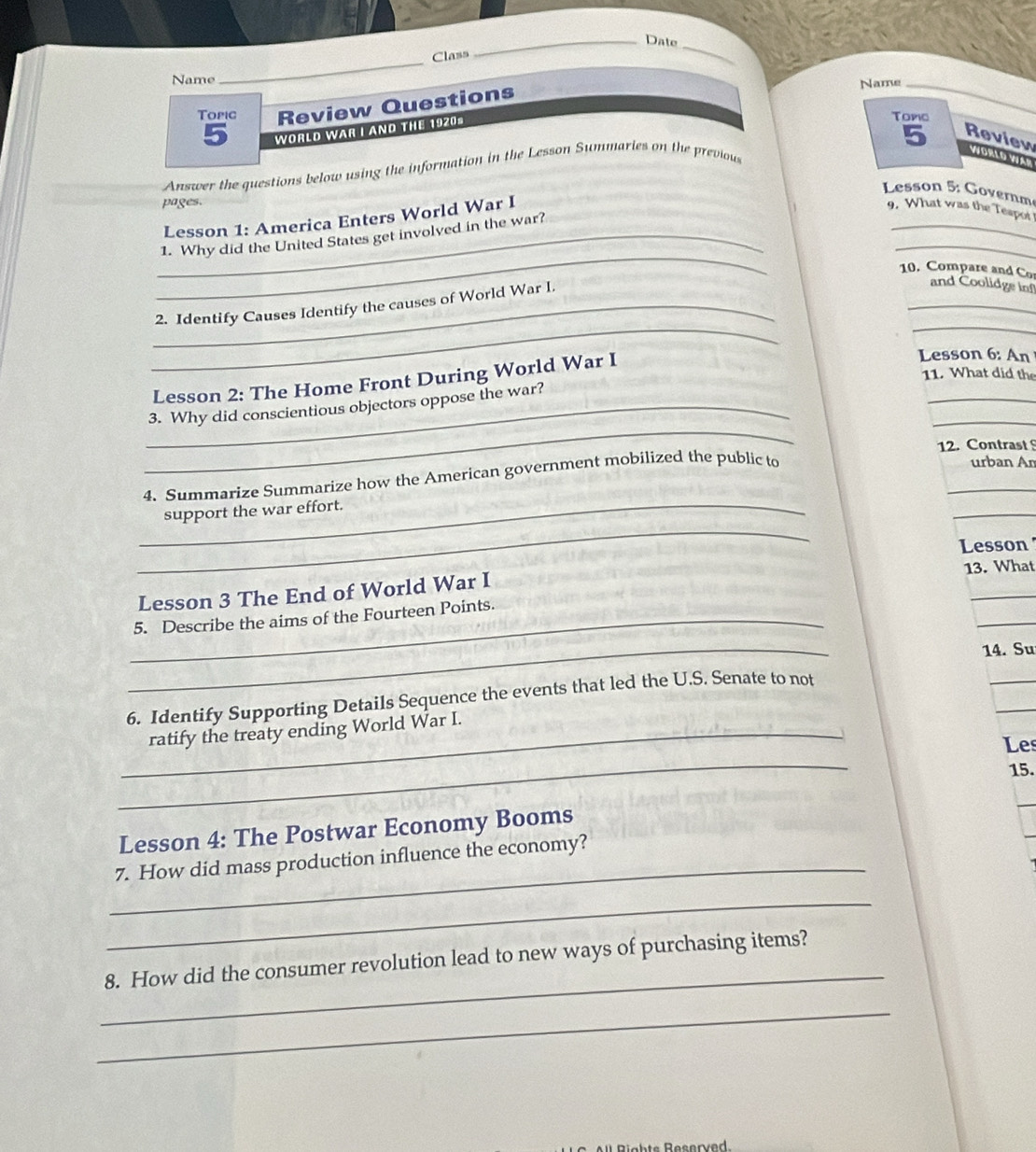 Date 
_ 
Class 
Name 
Topic Review Questions Name_ 
5 WORLD WAR I AND THE 1920= 
Tomc 
5 Review vioslo viên 
Answer the questions below using the information in the Lesson Summaries on the previou 
Lesson 5: Governm 
pages. 
_ 
_ 
Lesson 1: America Enters World War I 
9. What was the Teapor 
_ 
_1. Why did the United States get involved in the war? 
10. Compare and Co and Coolidge inf 
_ 
_ 
_ 
_2. Identify Causes Identify the causes of World War L 
Lesson 2: The Home Front During World War I 
Lesson 6: An 
11. What did the 
_ 
_ 
_ 
_3. Why did conscientious objectors oppose the war? 
12. Contrast 
_ 
_ 
4. Summarize Summarize how the American government mobilized the public to 
urban An 
_ 
_ 
support the war effort. 
Lesson ' 
Lesson 3 The End of World War I 13. What 
_ 
_5. Describe the aims of the Fourteen Points. 
_ 
14. Su 
_ 
6. Identify Supporting Details Sequence the events that led the U.S. Senate to not 
_ 
_ratify the treaty ending World War I. 
_ 
Les 
15. 
Lesson 4: The Postwar Economy Booms 
_ 
7. How did mass production influence the economy? 
_ 
_ 
8. How did the consumer revolution lead to new ways of purchasing items? 
_ 
Reserved