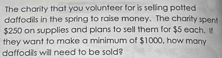 The charity that you volunteer for is selling potted 
daffodils in the spring to raise money. The charity spent
$250 on supplies and plans to sell them for $5 each. If 
they want to make a minimum of $1000, how many 
daffodils will need to be sold?