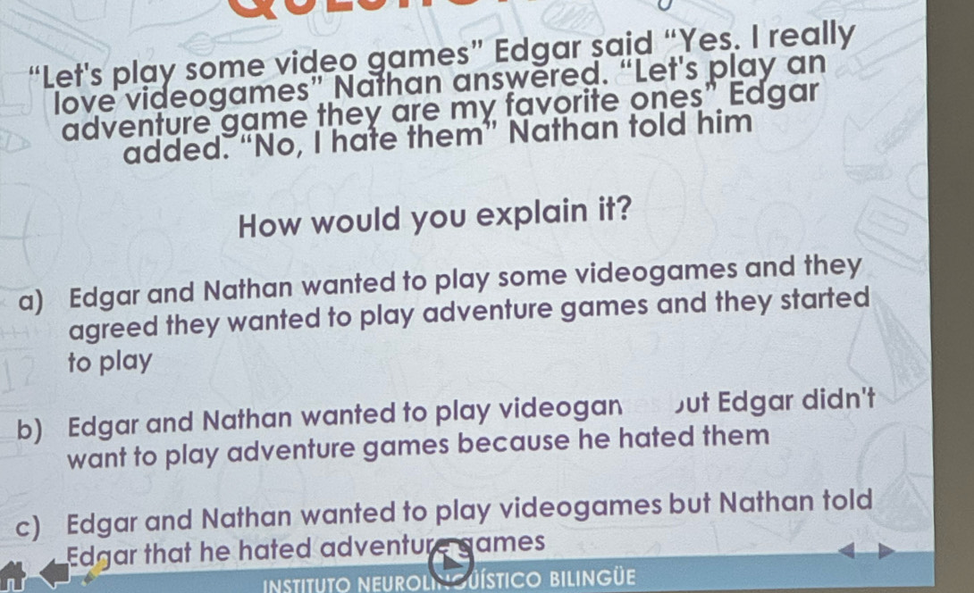 “Let's play some video games” Edgar said “Yes. I really
love videogames” Nathan answered. “Let's play an
adventure game they are my favorite ones" Edgar
added. “No, I hate them” Nathan told him
How would you explain it?
a) Edgar and Nathan wanted to play some videogames and they
agreed they wanted to play adventure games and they started
to play
b) Edgar and Nathan wanted to play videogan but Edgar didn't
want to play adventure games because he hated them
c) Edgar and Nathan wanted to play videogames but Nathan told
Edgar that he hated adventure games
instituto NeUrolngüístico bilingüe