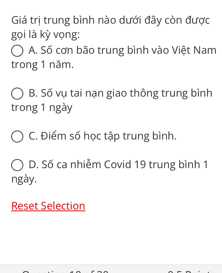 Giá trị trung bình nào dưới đây còn được
gọi là kỳ vọng:
A. Số cơn bão trung bình vào Việt Nam
trong 1 năm.
B. Số vụ tai nạn giao thông trung bình
trong 1 ngày
C. Điểm số học tập trung bình.
D. Số ca nhiễm Covid 19 trung bình 1
ngày.
Reset Selection