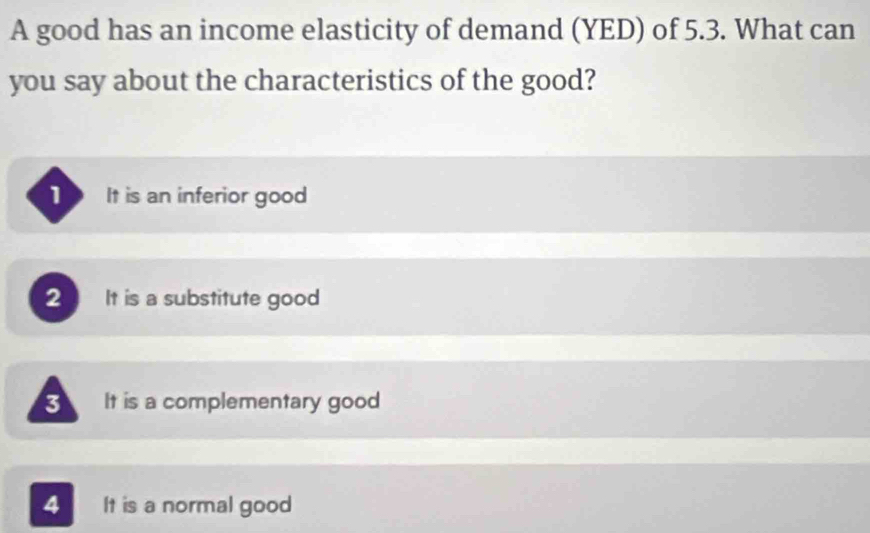 A good has an income elasticity of demand (YED) of 5.3. What can
you say about the characteristics of the good?
It is an inferior good
2 It is a substitute good
3 It is a complementary good
4 It is a normal good