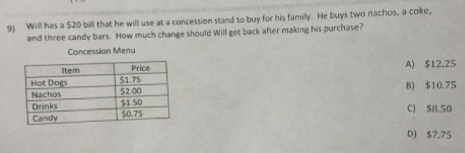 Will has a $20 bill that he will use at a concession stand to buy for his familly. He buys two nachos, a coke,
and three candy bars. How much change should Will get back after making his purchase?
Concession Menu
A) $12.25
B) $10.75
C) $8.50
D) $7.75