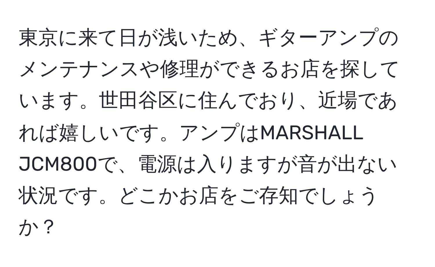 東京に来て日が浅いため、ギターアンプのメンテナンスや修理ができるお店を探しています。世田谷区に住んでおり、近場であれば嬉しいです。アンプはMARSHALL JCM800で、電源は入りますが音が出ない状況です。どこかお店をご存知でしょうか？