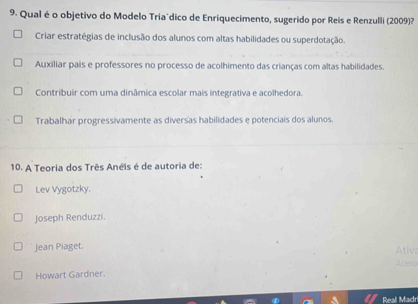 Qual é o objetivo do Modelo Tria´dico de Enriquecimento, sugerido por Reis e Renzulli (2009)?
Criar estratégias de inclusão dos alunos com altas habilidades ou superdotação.
Auxiliar pais e professores no processo de acolhimento das crianças com altas habilidades.
Contribuir com uma dinâmica escolar mais integrativa e acolhedora.
Trabalhar progressivamente as diversas habilidades e potenciais dos alunos.
10. A Teoria dos Três Anéis é de autoria de:
Lev Vygotzky.
Joseph Renduzzi.
Jean Piaget.
Ativa
Acess
Howart Gardner.
Real Madr