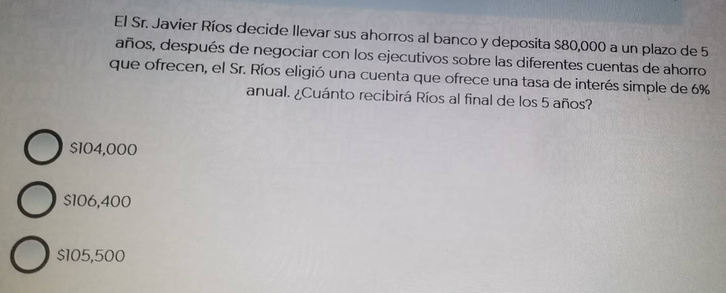 El Sr. Javier Ríos decide llevar sus ahorros al banco y deposita $80,000 a un plazo de 5
años, después de negociar con los ejecutivos sobre las diferentes cuentas de ahorro
que ofrecen, el Sr. Ríos eligió una cuenta que ofrece una tasa de interés simple de 6%
anual. ¿Cuánto recibirá Ríos al final de los 5 años?
$104,000
$106,400
$105,500