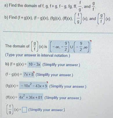 Find the domain of f, g, f+g, f-g, fg, ff,  f/g  , and  g/f . 
b) Find (f+g)(x), (f-g)(x), (fg)(x), (ff)(x), ( f/g )(x) , and ( g/f )(x). 
The domain of ( g/f )(x) is (-∈fty , - 9/2 )∪ (- 9/2 ,∈fty ). 
(Type your answer in interval notation.) 
b) (f+g)(x)=10-3x (Simplify your answer.)
(f-g)(x)=7x+8 (Simplify your answer.)
(fg)(x)=-10x^2-43x+9 (Simplify your answer.)
(ff)(x)=4x^2+36x+81 (Simplify your answer.)
( f/g )(x)=□ (Simplify your answer.)