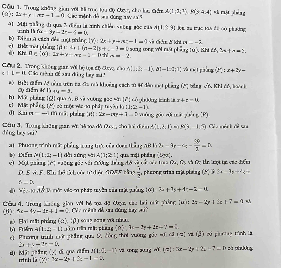 Trong không gian với hệ trục tọa độ Oxyz, cho hai điểm A(1;2;3),B(3;4;4) và mặt phẳng
(α): 2x+y+mz-1=0. Các mệnh đề sau đúng hay sai?
a) Mặt phẳng đi qua 3 điểm là hình chiếu vuông góc của A(1;2;3) ên ba trục tọa độ có phương
trình là 6x+3y+2z-6=0.
b) Điểm A cách đều mặt phẳng (γ) : 2x+y+mz-1=0 và điểm B khi m=-2.
c) Biết mặt phẳng (β) : 4x+(n-2)y+z-3=0 song song với mặt phẳng (α). Khi đó, 2m+n=5.
d) Khi B∈ (alpha ):2x+y+mz-1=0 thì m=-2.
Câu 2. Trong không gian với hệ tọa độ Oxyz, cho A(1;2;-1),B(-1;0;1) và mặt phẳng (P) : x+2y-
z+1=0. Các mệnh đề sau đúng hay sai?
a) Biết điểm M nằm trên tia Ox mà khoảng cách từ M đến mặt phẳng (P) bằng sqrt(6). Khi đó, hoành
độ điểm M là x_M=5.
b) Mặt phẳng (Q) qua A, B và vuông góc với (P) có phương trình là x+z=0.
c) Mặt phẳng (P) có một véc-tơ pháp tuyến là (1;2;-1).
d) Khi m=-4 thì mặt phẳng (R) : 2x-my+3=0 vuông góc với mặt phẳng (P).
Câu 3. Trong không gian với hệ tọa độ Oxyz, cho hai điểm A(1;2;1) và B(3;-1;5). Các mệnh đề sau
dúng hay sai?
a) Phương trình mặt phẳng trung trực của đoạn thẳng AB là 2x-3y+4z- 29/2 =0.
b) Điểm N(1;2;-1) đối xứng với A(1;2;1) qua mặt phẳng (Oyz).
c) Mặt phẳng (P) vuông góc với đường thẳng AB và cắt các trục Ox, Oy và Oz lần lượt tại các điểm
D, E và F. Khi thể tích của tứ diện ODEF bằng  3/2  , phương trình mặt phẳng (P) là 2x-3y+4z±
6=0.
d) Véc-tơ vector AB là một véc-tơ pháp tuyến của mặt phẳng (α) : 2x+3y+4z-2=0.
Câu 4. Trong không gian với hệ tọa độ Oxyz, cho hai mặt phẳng (α): 3x-2y+2z+7=0 và
(β): 5x-4y+3z+1=0. Các mệnh đề sau đúng hay sai?
a) Hai mặt phẳng (α), (β) song song với nhau.
b) Điểm A(1;2;-1) nằm trên mặt phẳng (α) : 3x-2y+2z+7=0.
c) Phương trình mặt phẳng qua O, đồng thời vuông góc với cả (α) và (β) có phương trình là
2x+y-2z=0.
d) Mặt phẳng (γ) đi qua điểm I(1;0;-1) và song song với (α): 3x-2y+2z+7=0 có phương
trình là (gamma ):3x-2y+2z-1=0.