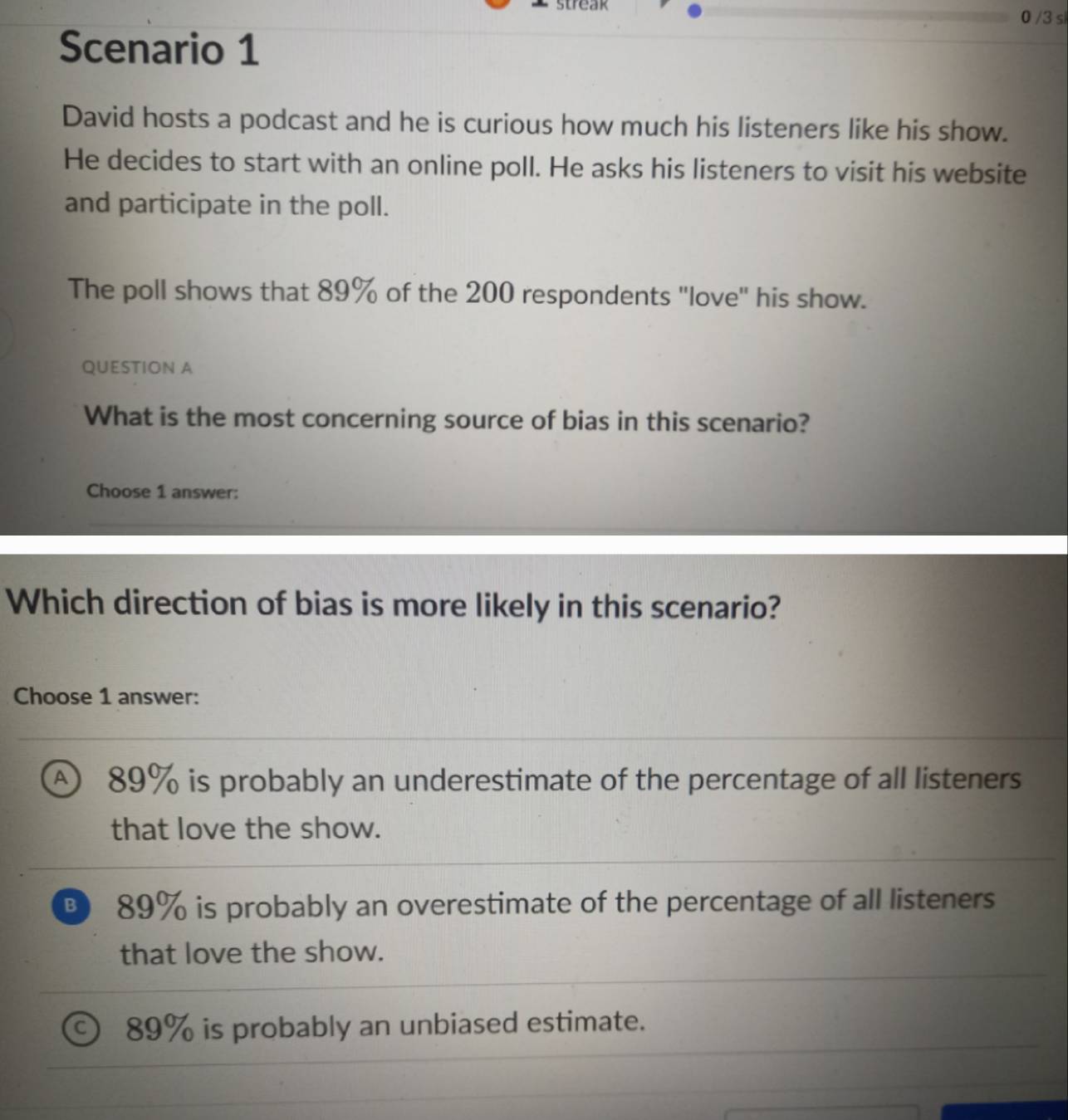Streak
0 /3 s
Scenario 1
David hosts a podcast and he is curious how much his listeners like his show.
He decides to start with an online poll. He asks his listeners to visit his website
and participate in the poll.
The poll shows that 89% of the 200 respondents 'love' his show.
QUESTION A
What is the most concerning source of bias in this scenario?
Choose 1 answer:
Which direction of bias is more likely in this scenario?
Choose 1 answer:
A 89% is probably an underestimate of the percentage of all listeners
that love the show.
B 89% is probably an overestimate of the percentage of all listeners
that love the show.
89% is probably an unbiased estimate.