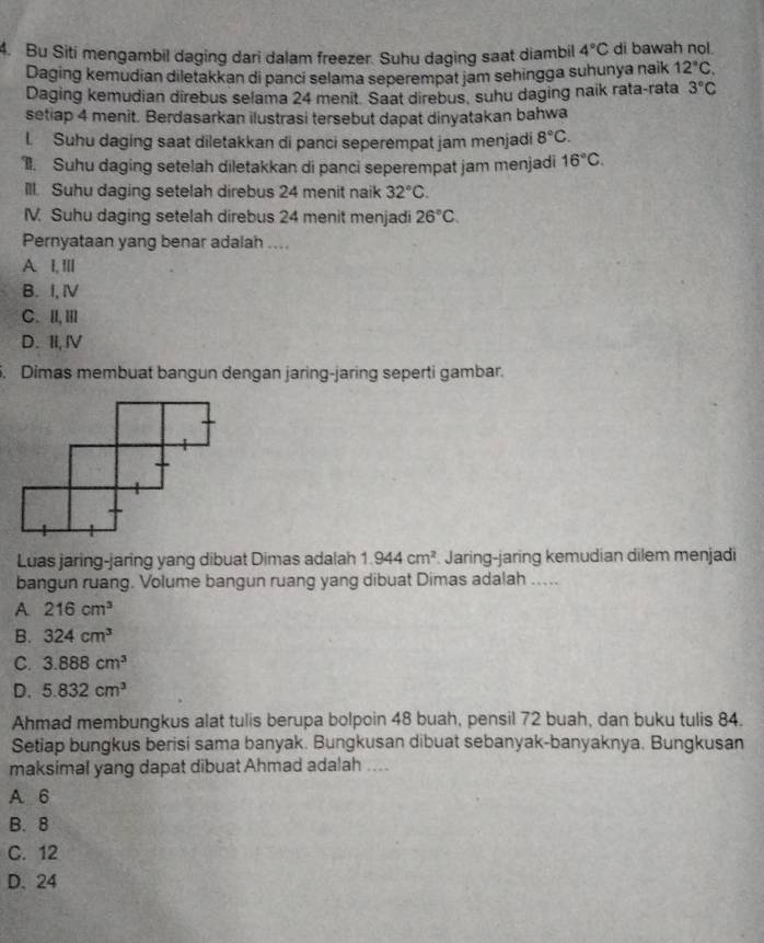 Bu Siti mengambil daging dari dalam freezer. Suhu daging saat diambil 4°C di bawah nol.
Daging kemudian diletakkan di pancí selama seperempat jam sehingga suhunya naik 12°C.
Daging kemudian direbus selama 24 menit. Saat direbus, suhu daging naik rata-rata 3°C
setiap 4 menit. Berdasarkan ilustrasi tersebut dapat dinyatakan bahwa
l. Suhu daging saat diletakkan di panci seperempat jam menjadi 8°C.
I. Suhu daging setelah diletakkan di panci seperempat jam menjadi 16°C.
Ill. Suhu daging setelah direbus 24 menit naik 32°C.
IV. Suhu daging setelah direbus 24 menit menjadi 26°C.
Pernyataan yang benar adalah ....
A I,Ill
B. I, Ⅳ
C. II,III
D. II, Ⅳ
. Dimas membuat bangun dengan jaring-jaring seperti gambar.
Luas jaring-jaring yang dibuat Dimas adalah 1.944cm^2 Jaring-jaring kemudian dilem menjadi
bangun ruang. Volume bangun ruang yang dibuat Dimas adalah_
A 216cm^3
B. 324cm^3
C. 3.888cm^3
D. 5.832cm^3
Ahmad membungkus alat tulis berupa bolpoin 48 buah, pensil 72 buah, dan buku tulis 84.
Setiap bungkus berisi sama banyak. Bungkusan dibuat sebanyak-banyaknya. Bungkusan
maksimal yang dapat dibuat Ahmad adalah ....
A 6
B. 8
C. 12
D. 24