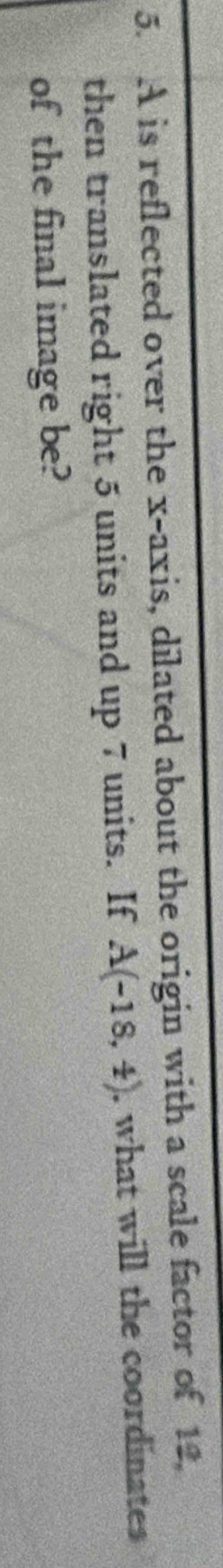 A is reflected over the x-axis, dilated about the origin with a scale factor of 12. 
then translated right 5 units and up 7 units. If A(-18,4) , what will the coordinates 
of the final image be?
