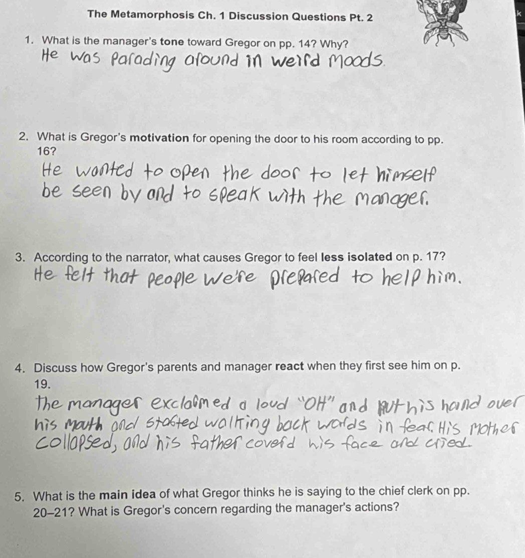 The Metamorphosis Ch. 1 Discussion Questions Pt. 2 
k 
1. What is the manager's tone toward Gregor on pp. 14? Why? 
2. What is Gregor's motivation for opening the door to his room according to pp.
16? 
3. According to the narrator, what causes Gregor to feel less isolated on p. 17? 
4. Discuss how Gregor's parents and manager react when they first see him on p.
19. 
5. What is the main idea of what Gregor thinks he is saying to the chief clerk on pp. 
20-21? What is Gregor's concern regarding the manager's actions?