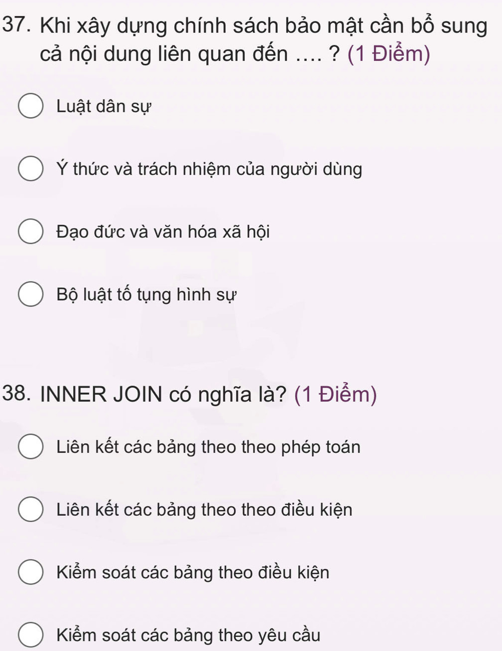 Khi xây dựng chính sách bảo mật cần bổ sung
cả nội dung liên quan đến .... ? (1 Điểm)
Luật dân sự
Ý thức và trách nhiệm của người dùng
Đạo đức và văn hóa xã hội
Bộ luật tố tụng hình sự
38. INNER JOIN có nghĩa là? (1 Điểm)
Liên kết các bảng theo theo phép toán
Liên kết các bảng theo theo điều kiện
Kiểm soát các bảng theo điều kiện
Kiểm soát các bảng theo yêu cầu