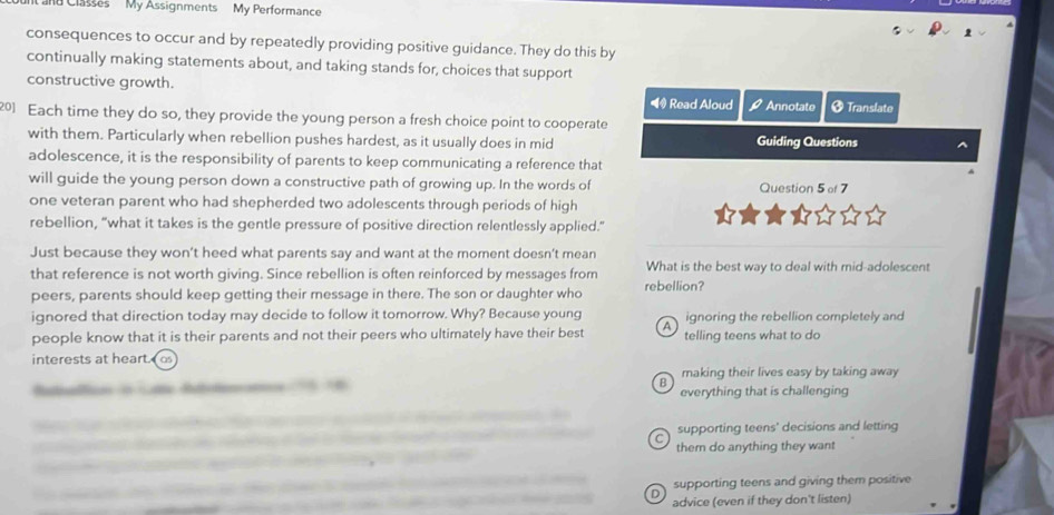 Classes My Assignments My Performance
consequences to occur and by repeatedly providing positive guidance. They do this by
continually making statements about, and taking stands for, choices that support
constructive growth.
◀ Read Aloud overline  Annotate * Translate
201 Each time they do so, they provide the young person a fresh choice point to cooperate
with them. Particularly when rebellion pushes hardest, as it usually does in mid Guiding Questions
adolescence, it is the responsibility of parents to keep communicating a reference that
will guide the young person down a constructive path of growing up. In the words of Question 5 of 7
one veteran parent who had shepherded two adolescents through periods of high
rebellion, “what it takes is the gentle pressure of positive direction relentlessly applied.”
Just because they won’t heed what parents say and want at the moment doesn’t mean
that reference is not worth giving. Since rebellion is often reinforced by messages from What is the best way to deal with mid-adolescent
peers, parents should keep getting their message in there. The son or daughter who rebellion?
ignored that direction today may decide to follow it tomorrow. Why? Because young ignoring the rebellion completely and
people know that it is their parents and not their peers who ultimately have their best A telling teens what to do
interests at heart.
B making their lives easy by taking away
atas dn c dtnana everything that is challenging
_
_supporting teens' decisions and letting
_
them do anything they want
_
supporting teens and giving them positive
_
advice (even if they don't listen)