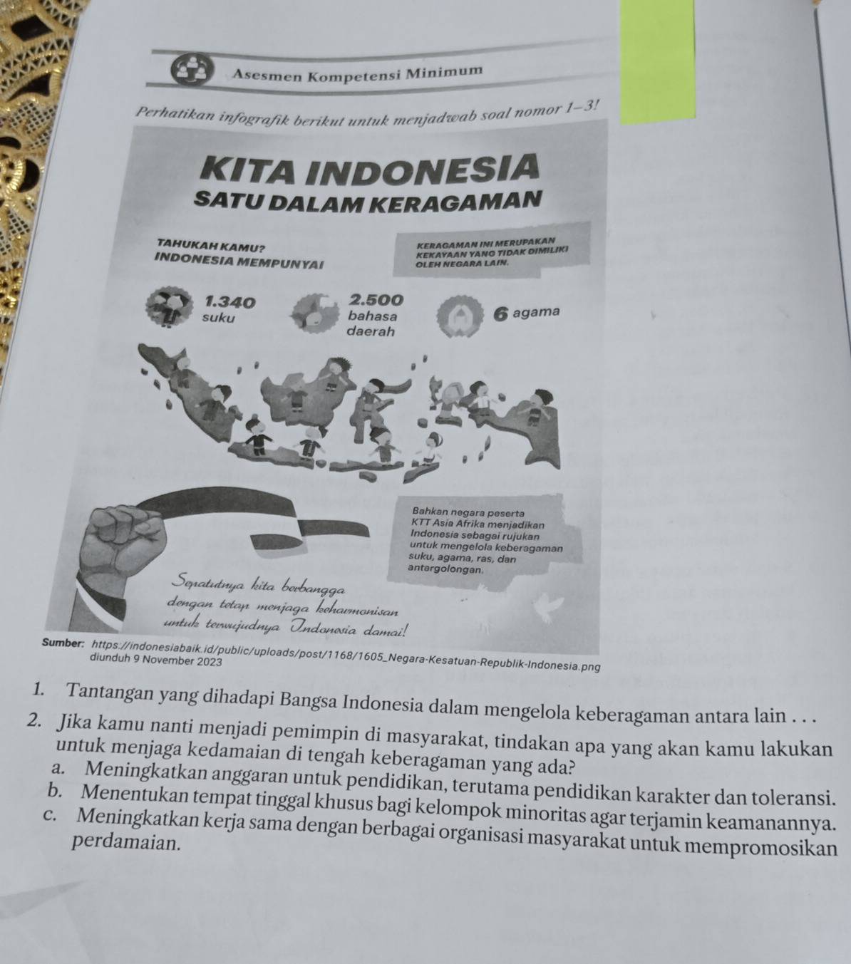 Asesmen Kompetensi Minimum
!
blik-Indonesia.png
1. Tantangan yang dihadapi Bangsa Indonesia dalam mengelola keberagaman antara lain . . .
2. Jika kamu nanti menjadi pemimpin di masyarakat, tindakan apa yang akan kamu lakukan
untuk menjaga kedamaian di tengah keberagaman yang ada?
a. Meningkatkan anggaran untuk pendidikan, terutama pendidikan karakter dan toleransi.
b. Menentukan tempat tinggal khusus bagi kelompok minoritas agar terjamin keamanannya.
c. Meningkatkan kerja sama dengan berbagai organisasi masyarakat untuk mempromosikan
perdamaian.