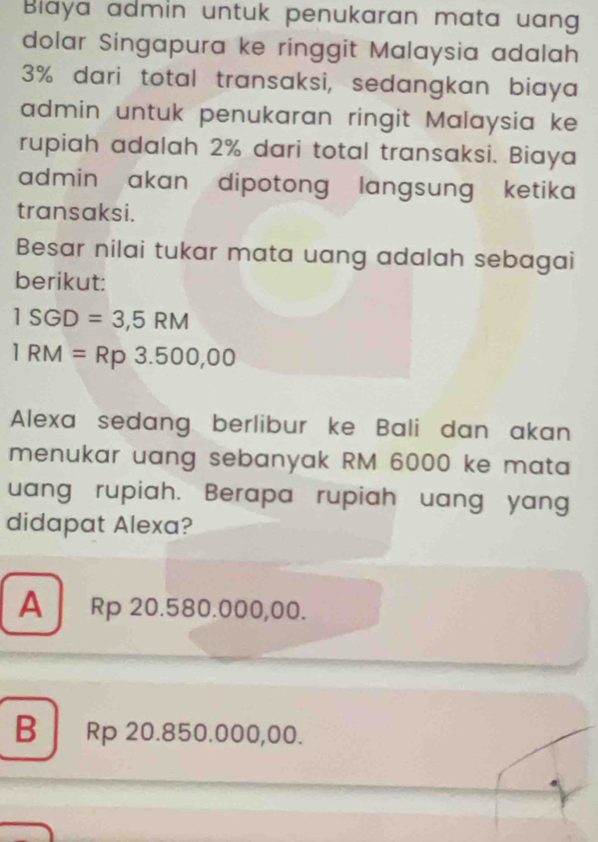 Biaya admin untuk penukaran mata uan
dolar Singapura ke ringgit Malaysia adalah
3% dari total transaksi, sedangkan biaya
admin untuk penukaran ringit Malaysia ke
rupiah adalah 2% dari total transaksi. Biaya
admin akan dipotong langsung ketika 
transaksi.
Besar nilai tukar mata uang adalah sebagai
berikut:
ISGD=3,5RM
IRM=Rp3.500,00
Alexa sedang berlibur ke Bali dan akan
menukar uang sebanyak RM 6000 ke mata
uang rupiah. Berapa rupiah uang yang
didapat Alexa?
A Rp 20.580.000,00.
B Rp 20.850.000,00.