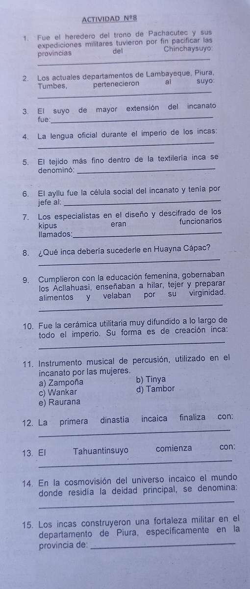 ACTIVIDAD Nº8
1. Fue el heredero del trono de Pachacutec y sus
expediciones militares tuvieron por fin pacificar las
_
provincias del Chinchaysuyo:
2. Los actuales departamentos de Lambayeque, Piura,
_
Tumbes, pertenecieron al suyo:
3. El suyo de mayor extensión del incanato
fue:
_
_
4. La lengua oficial durante el imperio de los incas:
5. El tejido más fino dentro de la textilería inca se
denominó:
_
6. El ayllu fue la célula social del incanato y tenía por
jefe al:_
7. Los especialistas en el diseño y descifrado de los
kipus eran funcionarios
Ilamados:
_
_
8. ¿Qué inca debería sucederle en Huayna Cápac?
9. Cumplieron con la educación femenina, gobernaban
los Acllahuasi, enseñaban a hilar, tejer y preparar
_
alimentos y velaban por su virginidad.
10. Fue la cerámica utilitaria muy difundido a lo largo de
_
todo el imperio. Su forma es de creación inca:
11. Instrumento musical de percusión, utilizado en el
incanato por las mujeres.
a) Zampoña b) Tinya
c) Wankar d) Tambor
e) Raurana
_
12. La primera dinastía incaica finaliza con:
_
13. El Tahuantinsuyo comienza con:
14. En la cosmovisión del universo incaico el mundo
_
donde residía la deidad principal, se denomina:
15. Los incas construyeron una fortaleza militar en el
_
departamento de Piura, especificamente en la
provincia de: