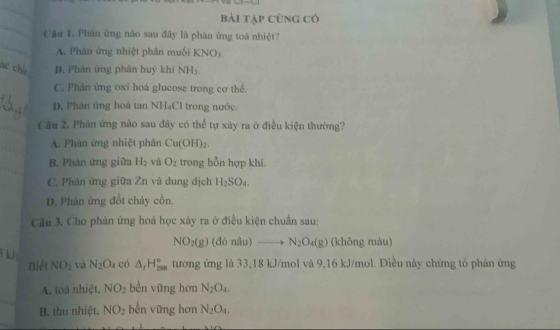 bài tập cùng có
Cầu 1. Phân ứng nào sau đây là phân ứng toá nhiệt?
A. Phân ứng nhiệt phân muối KNO_3. 
ác chú B. Phân ứng phân huỷ khí NH₃.
C. Phân ứng oxi hoá glucose trong cơ thể.
D. Phản ứng hoà tan NH₄Cl trong nước.
Câu 2. Phản ứng nào sau đây có thể tự xây ra ở điều kiện thường?
A. Phản ứng nhiệt phân Cu(OH)_2.
B. Phản ứng giữa H_2 và O_2 trong hỗn hợp khí.
C. Phản ứng giữa Zn và dung dịch H_2SO_4.
D. Phản ứng đốt cháy cồn.
Cầu 3. Cho phản ứng hoá học xảy ra ở điều kiện chuẩn sau:
NO_2(g)(donhat au)to N_2O_4(g) (không màu)
5 kJ và N_2O_4 có △ _tH_(298)° tương ứng là 33,18 kJ/mol và 9,16 kJ/mol. Điều này chứng tỏ phản ứng
Biết NO_2
A. toà nhiệt, NO_2 bền vững hơn N_2O_4.
B. thu nhiệt, NO_2 bền vững hơn N_2O_4.