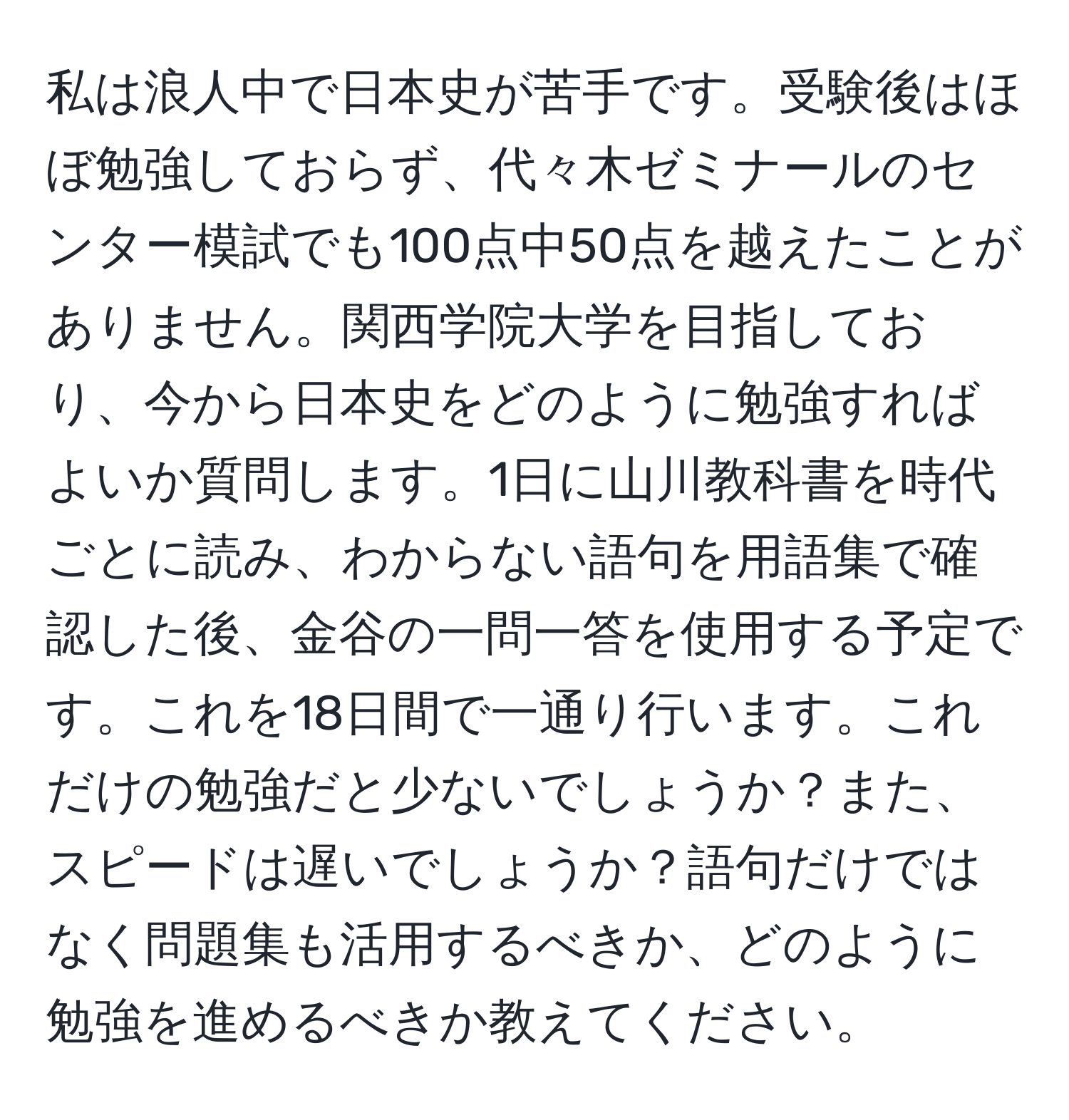 私は浪人中で日本史が苦手です。受験後はほぼ勉強しておらず、代々木ゼミナールのセンター模試でも100点中50点を越えたことがありません。関西学院大学を目指しており、今から日本史をどのように勉強すればよいか質問します。1日に山川教科書を時代ごとに読み、わからない語句を用語集で確認した後、金谷の一問一答を使用する予定です。これを18日間で一通り行います。これだけの勉強だと少ないでしょうか？また、スピードは遅いでしょうか？語句だけではなく問題集も活用するべきか、どのように勉強を進めるべきか教えてください。