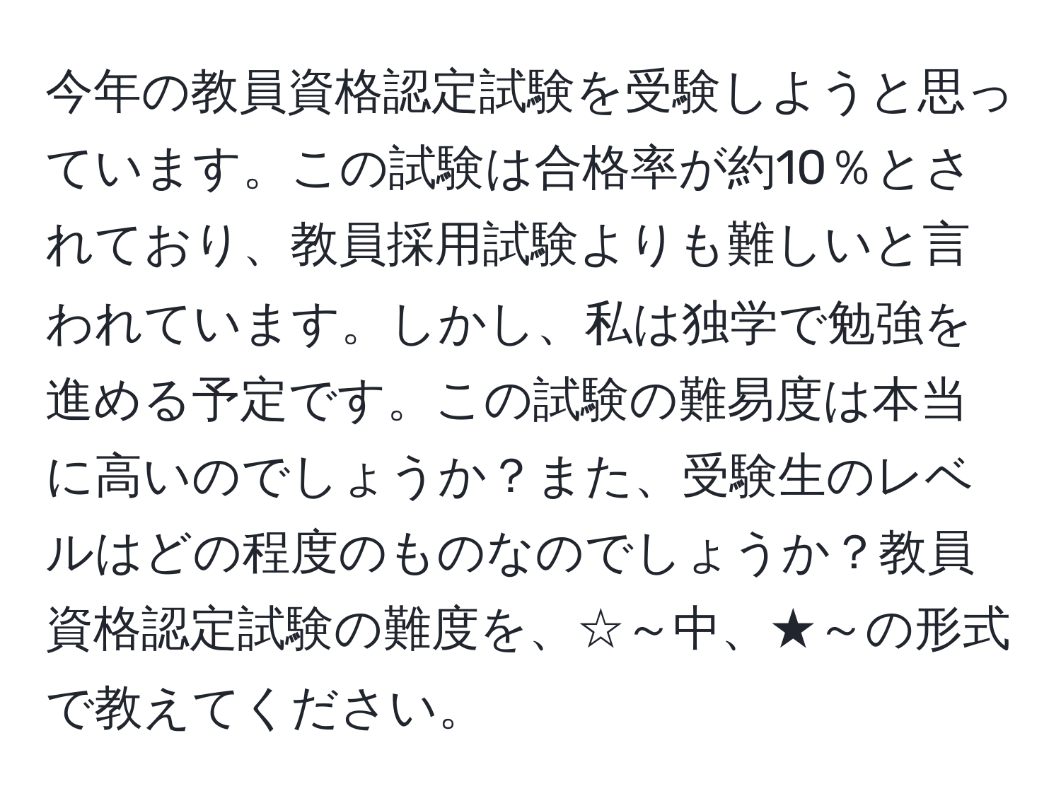 今年の教員資格認定試験を受験しようと思っています。この試験は合格率が約10％とされており、教員採用試験よりも難しいと言われています。しかし、私は独学で勉強を進める予定です。この試験の難易度は本当に高いのでしょうか？また、受験生のレベルはどの程度のものなのでしょうか？教員資格認定試験の難度を、☆～中、★～の形式で教えてください。