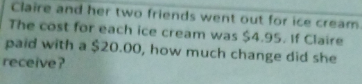 Claire and her two friends went out for ice cream 
The cost for each ice cream was $4.95. If Claire 
paid with a $20.00, how much change did she 
receive?