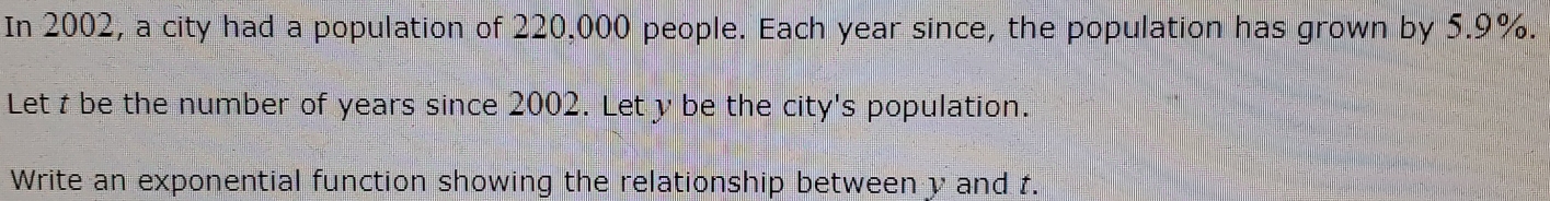 In 2002, a city had a population of 220,000 people. Each year since, the population has grown by 5.9%. 
Let t be the number of years since 2002. Let y be the city's population. 
Write an exponential function showing the relationship between y and t.