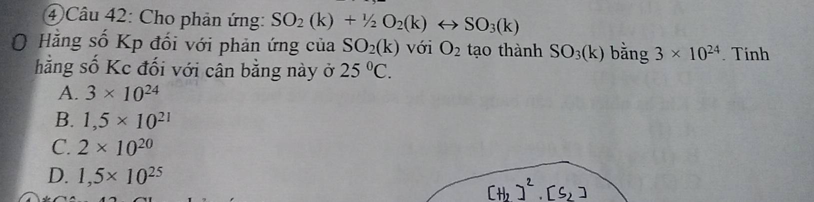 ④ Câu 42: Cho phản ứng: SO_2(k)+1/2O_2(k)rightarrow SO_3(k)
O Hằng số Kp đối với phản ứng của SO_2(k) với O_2 tạo thành SO_3(k) bằng 3* 10^(24). Tinh
hằng số Kc đối với cân bằng này ở 25°C.
A. 3* 10^(24)
B. 1,5* 10^(21)
C. 2* 10^(20)
D. 1,5* 10^(25)