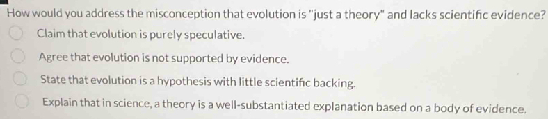 How would you address the misconception that evolution is "just a theory" and lacks scientifc evidence?
Claim that evolution is purely speculative.
Agree that evolution is not supported by evidence.
State that evolution is a hypothesis with little scientifc backing.
Explain that in science, a theory is a well-substantiated explanation based on a body of evidence.