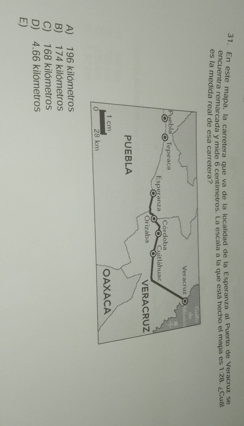 En este mapa, la carretera que va de la localidad de la Esperanza al Puerto de Veracruz se
encuentra remarcada y mide 6 centímetros. La escala a la que está hecho el mapa es 1:28 ¿Cuál
es la medida real de esa carretera?
A) 196 kilómetros
B) 174 kilómetros
C) 168 kilómetros
D) 4.66 kilómetros
E)