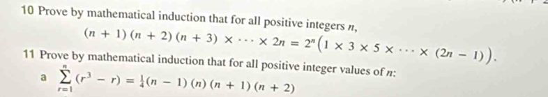 Prove by mathematical induction that for all positive integers n, (n+1)(n+2)(n+3)* ·s * 2n=2^n(1* 3* 5* ·s * (2n-1)). 
11 Prove by mathematical induction that for all positive integer values of n : 
a sumlimits _(r=1)^n(r^3-r)= 1/4 (n-1)(n)(n+1)(n+2)