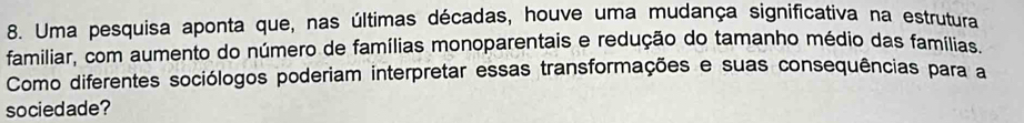 Uma pesquisa aponta que, nas últimas décadas, houve uma mudança significativa na estrutura 
familiar, com aumento do número de famílias monoparentais e redução do tamanho médio das famílias. 
Como diferentes sociólogos poderiam interpretar essas transformações e suas consequências para a 
sociedade?