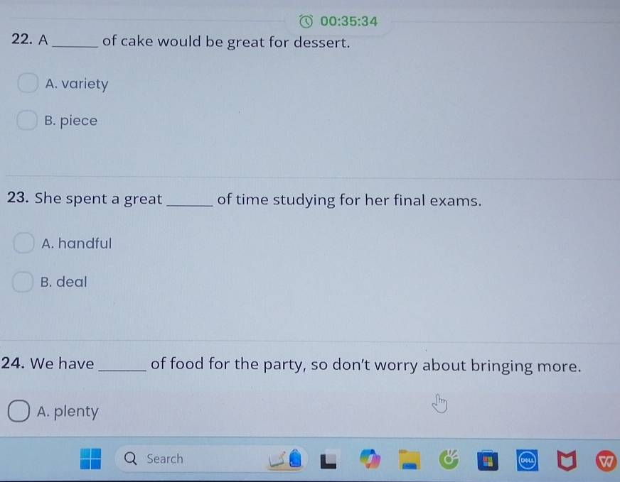 00:35:34 
22. A_ of cake would be great for dessert.
A. variety
B. piece
23. She spent a great _of time studying for her final exams.
A. handful
B. deal
24. We have _of food for the party, so don’t worry about bringing more.
A. plenty
Search