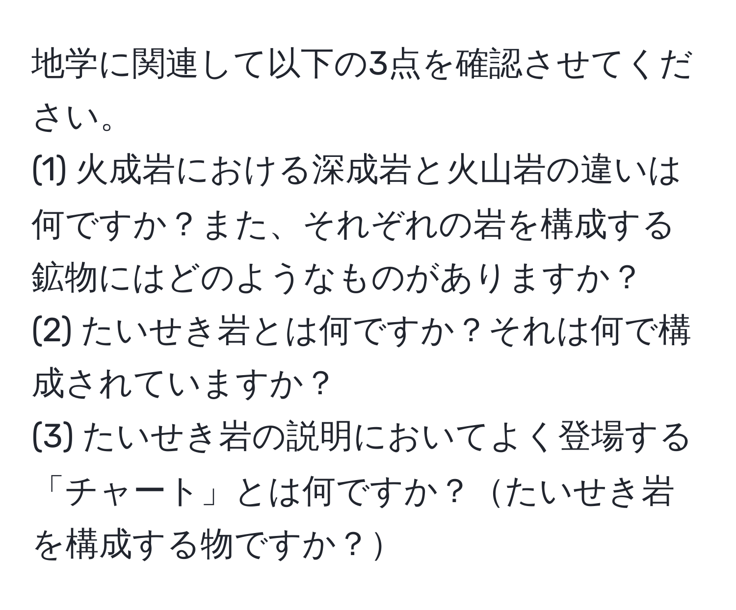 地学に関連して以下の3点を確認させてください。  
(1) 火成岩における深成岩と火山岩の違いは何ですか？また、それぞれの岩を構成する鉱物にはどのようなものがありますか？  
(2) たいせき岩とは何ですか？それは何で構成されていますか？  
(3) たいせき岩の説明においてよく登場する「チャート」とは何ですか？たいせき岩を構成する物ですか？