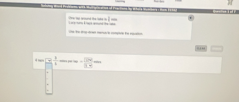 Selving Word Problems with Multiplication of Fractions by Whole Numbers - Item 19582 Question 1 af7 
One lap around the lake is  3/5 m/h
Lucy runs 4 lans around the lake 
Use the drop-down menus to complete the equation. 
CL F AR 
4 tags  3/5  miles per tan =frac boxed 12vboxed 5v miles