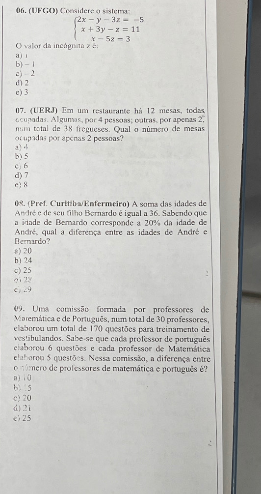 (UFGO) Considere o sistema:
beginarrayl 2x-y-3z=-5 x+3y-z=11 x-5z=3endarray.
O valor da incógnita z é:
a) 1
b) - 1
c) - 2
d) 2
e) 3
07. (UERJ) Em um restaurante há 12 mesas, todas
ocupadas. Algumas, por 4 pessoas; outras, por apenas 2,
num total de 38 fregueses. Qual o número de mesas
ocupadas por apenas 2 pessoas?
a) 4
b) 5
c) 6
d) 7
e 8
08. (Pref. Curitiba/Enfermeiro) A soma das idades de
André e de seu filho Bernardo é igual a 36. Sabendo que
a idade de Bernardo corresponde a 20% da idade de
André, qual a diferença entre as idades de André e
Bernardo?
a) 20
b) 24
c) 25
d 28
c) 29
09. Uma comissão formada por professores de
Matemática e de Português, num total de 30 professores,
elaborou um total de 170 questões para treinamento de
vestibulandos. Sabe-se que cada professor de português
eiaborou 6 questões e cada professor de Matemática
elaborou 5 questões. Nessa comissão, a diferença entre
o número de professores de matemática e português é?
a) 10
b) 15
c 20
d) 21
e) 25