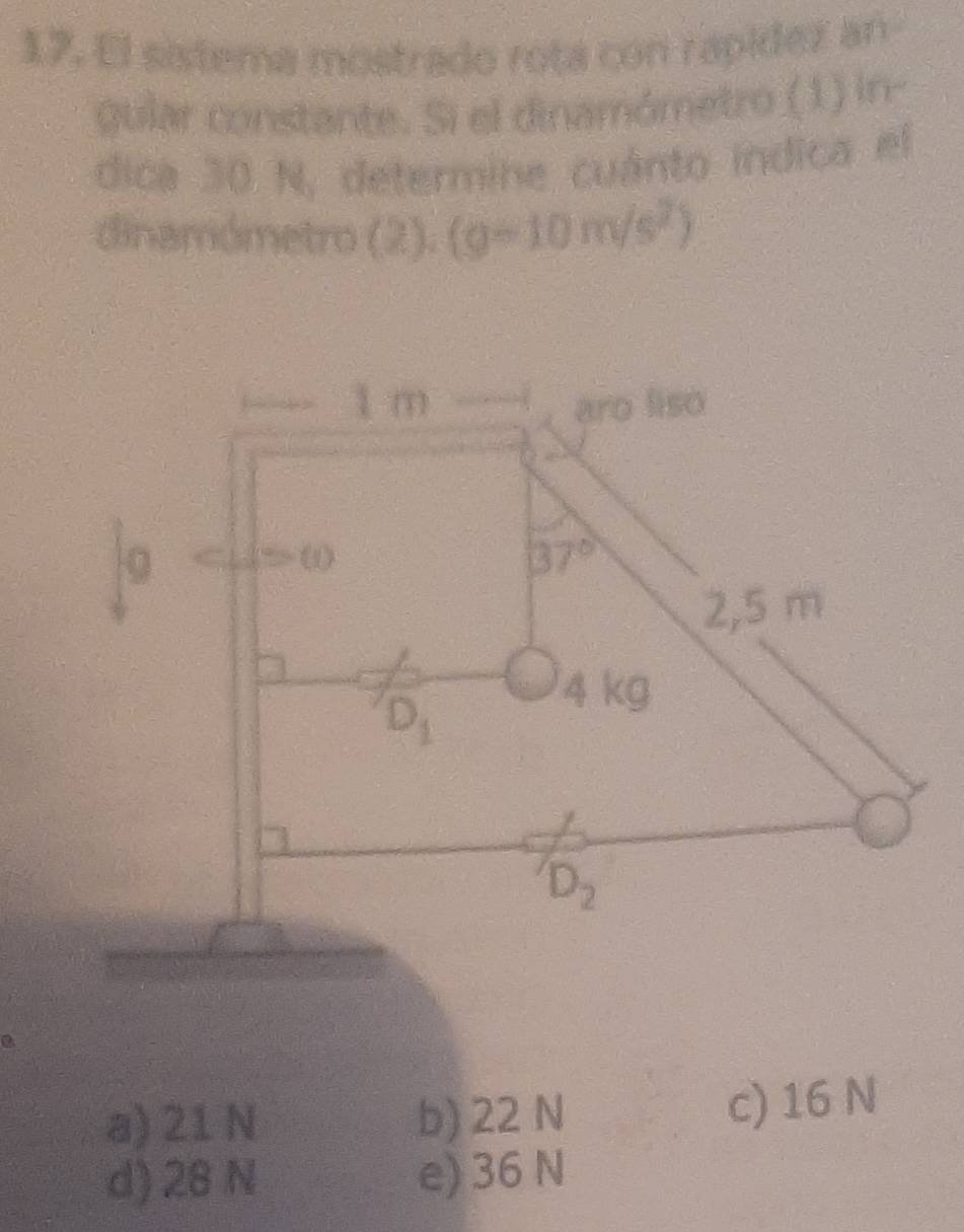 El sistema mostrado rota con rapidez an
gular constante. Si el dinamómetro (1) in-
dica 30 N, determine cuánto indica el
dinamómetro (2). (g-10m/s^2)
a) 21 N b) 22 N c) 16 N
d) 28 N e) 36 N